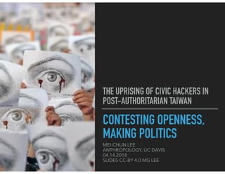 CONTESTING OPENNESS,
MAKING POLITICS
MEI-CHUN LEE
ANTHROPOLOGY, UC DAVIS
04.14.2018
SLIDES CC-BY 4.0 MG LEE
THE UPRISING OF CIVIC HACKERS IN
POST-AUTHORITARIAN TAIWAN
 
