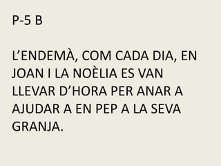 P-5 B
L’ENDEMÀ, COM CADA DIA, EN
JOAN I LA NOÈLIA ES VAN
LLEVAR D’HORA PER ANAR A
AJUDAR A EN PEP A LA SEVA
GRANJA.
 