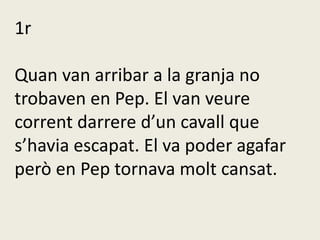 1r
Quan van arribar a la granja no
trobaven en Pep. El van veure
corrent darrere d’un cavall que
s’havia escapat. El va poder agafar
però en Pep tornava molt cansat.
 