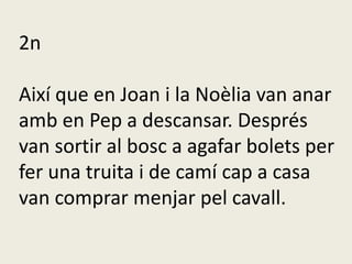 2n
Així que en Joan i la Noèlia van anar
amb en Pep a descansar. Després
van sortir al bosc a agafar bolets per
fer una truita i de camí cap a casa
van comprar menjar pel cavall.
 
