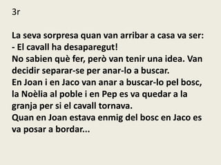 3r
La seva sorpresa quan van arribar a casa va ser:
- El cavall ha desaparegut!
No sabien què fer, però van tenir una idea. Van
decidir separar-se per anar-lo a buscar.
En Joan i en Jaco van anar a buscar-lo pel bosc,
la Noèlia al poble i en Pep es va quedar a la
granja per si el cavall tornava.
Quan en Joan estava enmig del bosc en Jaco es
va posar a bordar...
 
