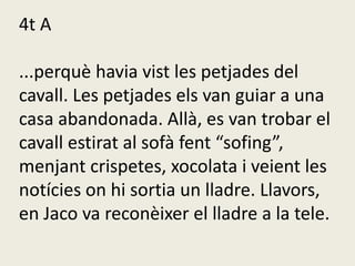 4t A
...perquè havia vist les petjades del
cavall. Les petjades els van guiar a una
casa abandonada. Allà, es van trobar el
cavall estirat al sofà fent “sofing”,
menjant crispetes, xocolata i veient les
notícies on hi sortia un lladre. Llavors,
en Jaco va reconèixer el lladre a la tele.
 