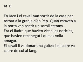 4t B
En Jaco i el cavall van sortir de la casa per
tornar a la granja d’en Pep. Quan estaven a
la porta van sentir un soroll estrany...
Era el lladre que havien vist a les notícies,
que havien reconegut i que es volia
amagar.
El cavall li va donar una guitza i el lladre va
caure de cul al fang.
 