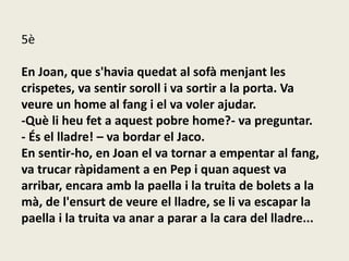 5è
En Joan, que s'havia quedat al sofà menjant les
crispetes, va sentir soroll i va sortir a la porta. Va
veure un home al fang i el va voler ajudar.
-Què li heu fet a aquest pobre home?- va preguntar.
- És el lladre! – va bordar el Jaco.
En sentir-ho, en Joan el va tornar a empentar al fang,
va trucar ràpidament a en Pep i quan aquest va
arribar, encara amb la paella i la truita de bolets a la
mà, de l'ensurt de veure el lladre, se li va escapar la
paella i la truita va anar a parar a la cara del lladre...
 