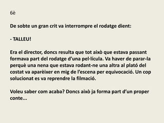 6è
De sobte un gran crit va interrompre el rodatge dient:
- TALLEU!
Era el director, doncs resulta que tot això que estava passant
formava part del rodatge d’una pel·lícula. Va haver de parar-la
perquè una nena que estava rodant-ne una altra al plató del
costat va aparèixer en mig de l’escena per equivocació. Un cop
solucionat es va reprendre la filmació.
Voleu saber com acaba? Doncs això ja forma part d’un proper
conte...
 