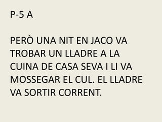 P-5 A
PERÒ UNA NIT EN JACO VA
TROBAR UN LLADRE A LA
CUINA DE CASA SEVA I LI VA
MOSSEGAR EL CUL. EL LLADRE
VA SORTIR CORRENT.
 