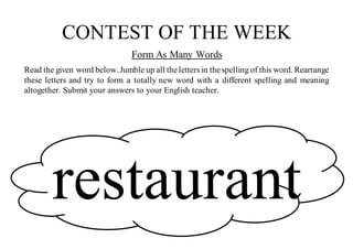 CONTEST OF THE WEEK
Form As Many Words
Read the given word below. Jumble up all theletters in thespelling of this word. Rearrange
these letters and try to form a totally new word with a different spelling and meaning
altogether. Submit your answers to your English teacher.
restaurant
 