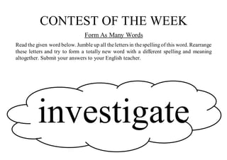 CONTEST OF THE WEEK
Form As Many Words
Read the given word below. Jumble up all theletters in thespelling of this word. Rearrange
these letters and try to form a totally new word with a different spelling and meaning
altogether. Submit your answers to your English teacher.
investigate
 