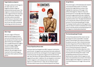 Content page
Target Audience and genre
The target audience forQmagazine
are oldermales21+ as the
magazine containsimagesof
alcoholicdrinksbutalsorazors.The
magazine ismostlyaimed atmales
as the magazine featuresmale stars
like JoseMourinho.However,the
secondaryaudience wouldbe
femalesthatare interestedinrock
musicas the Q magazine features
lotsof rock stars andis promoting
technologyandrockinstruments.
Main Image
The main image isof Florence
Welchas the Q magazine hasan
exclusiveinterviewwiththisartist
but alsobecause heralbumwasthe
albumof the yearof Q magazine.
Thisis notable because herimage in
the contentpage is biggerandit
standsout symbolisingthe
importance of thisinterview.
However,the subimagesare also
importantinthe contentpage as
theyattract otheraudience of other
genres.
Colours/Typefaces/House style
The house style haschangedsince 2012; howeveritstill hasthis
same formula. Q magazine usesapersistentfontstyle calledserif
fontand sansserif thishas notchangedin the Q magazine keeping
similarhouse style;thisgivesthe magazineformal andinformal
side. Also,the coloursred,white andblackare constantlyusedinQ
magazine house style.Inaddition,the use of graphicsisconsistent
as the Q magazine isstill makingcirclestonumberthe content
pagesor to numberthe issue.Lastly,the use of blockimage is
consistentwhichcreate asense of familiarisationforthe viewer.
DesignBalance
The contentpage isinformallybalanced,however
it hassome formalityaswell.Itisinformal
because the image blocksare uneven;they
highlightthe importance of the page inthis
editionof Qmagazine.Howeverithassome
formal touchto it as the right side of the page is
filledwithimagesandthe leftside isfilledwith
the writteninformationwhichalsohighlightsthe
importance of the news.The page looksbalanced
so itis easyforthe viewertolookateach point
and alsoit fitsthe GutenbergDesignPrinciple.
Thisdisplays thatthe audience of Qmagazine are
olderas itdoesn’tcontainmuchdetailsadismore
concise.Alsothe picturesreveal thatthe genre of
the magazine ismainlyalternative/rock.
The GutenbergDesignPrinciple
In the primaryoptical areathe viewerscansee
the image of an artist named2011 reviewed
whichisinterestingforthe viewerasitlooksat
the whole musicyear.Theninthe terminal area,
we have a big picture of Florence Welchashers
albumwasthe bestforthis editionof Q magazine;
thisisin the terminal areaas itshowsthe
importance of the informationaboutherinthis
issue.Alsowe cansee imagesof Nirvana&Serge
Pizzornowhichalsoattractsthe viewer.Inthe
strongfallowareawe still focusonFlorence
Welchand the numberof the Q magazine issue.
Lastly,the weakfallowareacontainsinformation
whaton pagesof the magazine,itiswrittensoit
isnot that attractive as an image inthe terminal
area.
 