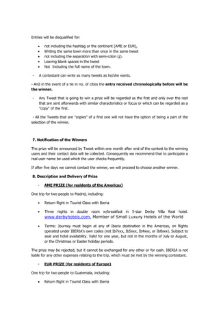 Entries will be disqualified for:

    •   not including the hashtag or the continent (AME or EUR),
    •   Writing the same town more than once in the same tweet
    •   not including the separation with semi-colon (;).
    •   Leaving blank spaces in the tweet
    •   Not Including the full name of the town.

-    A contestant can write as many tweets as he/she wants.

- And in the event of a tie in no. of cities the entry received chronologically before will be
the winner.

-    Any Tweet that is going to win a prize will be regarded as the first and only over the rest
     that are sent afterwards with similar characteristics or focus or which can be regarded as a
     "copy" of the first.

 - All the Tweets that are "copies” of a first one will not have the option of being a part of the
selection of the winner.



7. Notification of the Winners

The prize will be announced by Tweet within one month after end of the contest to the winning
users and their contact data will be collected. Consequently we recommend that to participate a
real user name be used which the user checks frequently.

If after five days we cannot contact the winner, we will proceed to choose another winner.

8. Description and Delivery of Prize

    -   AME PRIZE (for residents of the Americas)

One trip for two people to Madrid, including:

    •   Return flight in Tourist Class with Iberia

    •   Three nights in double room w/breakfast in 5-star Derby Villa Real hotel.
        www.derbyhotels.com, Member of Small Luxury Hotels of the World

    •   Terms: Journey must begin at any of Iberia destination in the Americas, on flights
        operated under IBERIA's own codes (not Ib7xxx, Ib5xxx, Ib4xxx, or Ib8xxx). Subject to
        seat and hotel availability. Valid for one year, but not in the months of July or August,
        or the Christmas or Easter holiday periods.

The prize may be rejected, but it cannot be exchanged for any other or for cash. IBERIA is not
liable for any other expenses relating to the trip, which must be met by the winning contestant.

    -   EUR PRIZE (for residents of Europe)

One trip for two people to Guatemala, including:

    •   Return flight in Tourist Class with Iberia
 