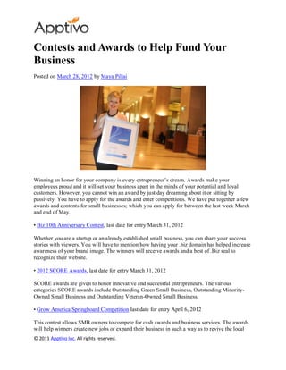 Contests and Awards to Help Fund Your
Business
Posted on March 28, 2012 by Maya Pillai




Winning an honor for your company is every entrepreneur’s dream. Awards make your
employees proud and it will set your business apart in the minds of your potential and loyal
customers. However, you cannot win an award by just day dreaming about it or sitting by
passively. You have to apply for the awards and enter competitions. We have put together a few
awards and contents for small businesses; which you can apply for between the last week March
and end of May.

• Biz 10th Anniversary Contest, last date for entry March 31, 2012

Whether you are a startup or an already established small business, you can share your success
stories with viewers. You will have to mention how having your .biz domain has helped increase
awareness of your brand image. The winners will receive awards and a best of .Biz seal to
recognize their website.

• 2012 SCORE Awards, last date for entry March 31, 2012

SCORE awards are given to honor innovative and successful entrepreneurs. The various
categories SCORE awards include Outstanding Green Small Business, Outstanding Minority-
Owned Small Business and Outstanding Veteran-Owned Small Business.

• Grow America Springboard Competition last date for entry April 6, 2012

This contest allows SMB owners to compete for cash awards and business services. The awards
will help winners create new jobs or expand their business in such a way as to revive the local
© 2011 Apptivo Inc. All rights reserved.
 