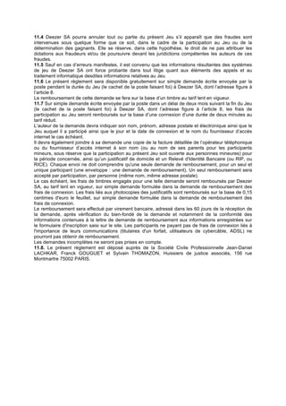 11.4 Deezer SA pourra annuler tout ou partie du présent Jeu s’il apparaît que des fraudes sont
intervenues sous quelque forme que ce soit, dans le cadre de la participation au Jeu ou de la
détermination des gagnants. Elle se réserve, dans cette hypothèse, le droit de ne pas attribuer les
dotations aux fraudeurs et/ou de poursuivre devant les juridictions compétentes les auteurs de ces
fraudes.
11.5 Sauf en cas d’erreurs manifestes, il est convenu que les informations résultantes des systèmes
de jeu de Deezer SA ont force probante dans tout litige quant aux éléments des appels et au
traitement informatique desdites informations relatives au Jeu.
11.6 Le présent règlement sera disponible gratuitement sur simple demande écrite envoyée par la
poste pendant la durée du Jeu (le cachet de la poste faisant foi) à Deezer SA, dont l’adresse figure à
l’article 8.
Le remboursement de cette demande se fera sur la base d’un timbre au tarif lent en vigueur.
11.7 Sur simple demande écrite envoyée par la poste dans un délai de deux mois suivant la fin du Jeu
(le cachet de la poste faisant foi) à Deezer SA, dont l’adresse figure à l’article 8, les frais de
participation au Jeu seront remboursés sur la base d’une connexion d’une durée de deux minutes au
tarif réduit.
L’auteur de la demande devra indiquer son nom, prénom, adresse postale et électronique ainsi que le
Jeu auquel il a participé ainsi que le jour et la date de connexion et le nom du fournisseur d’accès
internet le cas échéant.
Il devra également joindre à sa demande une copie de la facture détaillée de l’opérateur téléphonique
ou du fournisseur d’accès internet à son nom (ou au nom de ses parents pour les participants
mineurs, sous réserve que la participation au présent Jeu soit ouverte aux personnes mineures) pour
la période concernée, ainsi qu’un justificatif de domicile et un Relevé d'Identité Bancaire (ou RIP, ou
RICE). Chaque envoi ne doit comprendre qu'une seule demande de remboursement, pour un seul et
unique participant (une enveloppe : une demande de remboursement). Un seul remboursement sera
accepté par participation, par personne (même nom, même adresse postale).
Le cas échéant, les frais de timbres engagés pour une telle demande seront remboursés par Deezer
SA, au tarif lent en vigueur, sur simple demande formulée dans la demande de remboursement des
frais de connexion. Les frais liés aux photocopies des justificatifs sont remboursés sur la base de 0,15
centimes d'euro le feuillet, sur simple demande formulée dans la demande de remboursement des
frais de connexion.
Le remboursement sera effectué par virement bancaire, adressé dans les 60 jours de la réception de
la demande, après vérification du bien-fondé de la demande et notamment de la conformité des
informations contenues à la lettre de demande de remboursement aux informations enregistrées sur
le formulaire d'inscription saisi sur le site. Les participants ne payant pas de frais de connexion liés à
l'importance de leurs communications (titulaires d'un forfait, utilisateurs de cybercâble, ADSL) ne
pourront pas obtenir de remboursement.
Les demandes incomplètes ne seront pas prises en compte.
11.8. Le présent règlement est déposé auprès de la Société Civile Professionnelle Jean-Daniel
LACHKAR, Franck GOUGUET et Sylvain THOMAZON, Huissiers de justice associés, 156 rue
Montmartre 75002 PARIS.
 