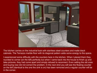 The kitchen carries on the industrial look with stainless steel counters and matte black cabinets. The Terrazzo marble floor with its diagonal pattern adds some energy to the space. I experienced some difficulty with the counters here in the kitchen. When I placed them they rounded to corner (on the left) perfectly but when I came back into the house to finish up and take pictures, they had come apart and simply refused to reconnect. Even selling the old ones and buying new did not correct the problem. In the next shot you will see the floating counter on the left (identical to the one the sink is on) has been removed and a regular counter will be in the corner. 