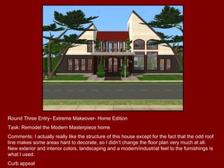 Round Three Entry- Extreme Makeover- Home Edition Task: Remodel the Modern Masterpiece home Comments: I actually really like the structure of this house except for the fact that the odd roof line makes some areas hard to decorate, so I didn’t change the floor plan very much at all. New exterior and interior colors, landscaping and a modern/industrial feel to the furnishings is what I used. Curb appeal 
