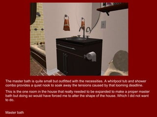 The master bath is quite small but outfitted with the necessities. A whirlpool tub and shower combo provides a quiet nook to soak away the tensions caused by that looming deadline. This is the one room in the house that really needed to be expanded to make a proper master bath but doing so would have forced me to alter the shape of the house. Which I did not want to do. Master bath 