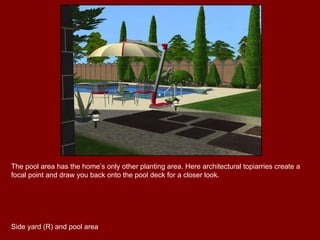 The pool area has the home’s only other planting area. Here architectural topiarries create a focal point and draw you back onto the pool deck for a closer look. Side yard (R) and pool area 