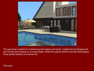 The pool area is perfect for entertaining both clients and family. A jetted hot tub (foreground) juts into the pool creating an unusual shape. While the outdoor kitchen area lets Dad prepare those perfect kabobs he’s famous for. Pool area 