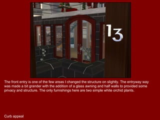 The front entry is one of the few areas I changed the structure on slightly. The entryway way was made a bit grander with the addition of a glass awning and half walls to provided some privacy and structure. The only furnishings here are two simple white orchid plants. Curb appeal 