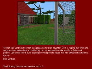 The left side yard has been left as a play area for their daughter. Mom is hoping that when she outgrows the monkey bars and slide they can be removed to make way for a Asian rock garden. Dad would like to build a garage in this space to house that new BMW he has had his eye on. Side yard (L) The following pictures are overview shots.   