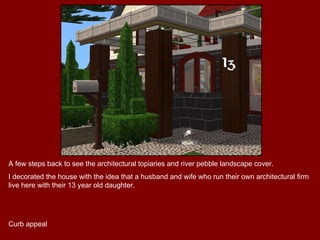 A few steps back to see the architectural topiaries and river pebble landscape cover.  I decorated the house with the idea that a husband and wife who run their own architectural firm live here with their 13 year old daughter.  Curb appeal 