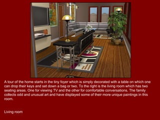 A tour of the home starts in the tiny foyer which is simply decorated with a table on which one can drop their keys and set down a bag or two. To the right is the living room which has two seating areas. One for viewing TV and the other for comfortable conversations. The family collects odd and unusual art and have displayed some of their more unique paintings in this room. Living room 