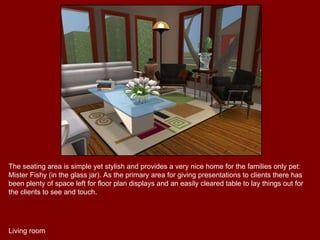 The seating area is simple yet stylish and provides a very nice home for the families only pet: Mister Fishy (in the glass jar). As the primary area for giving presentations to clients there has been plenty of space left for floor plan displays and an easily cleared table to lay things out for the clients to see and touch. Living room 