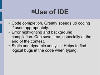 Use of IDE
● Code completion. Greatly speeds up coding
if used appropriately.
● Error highlighting and background
compilation. Can save time, especially at the
end of the contest.
● Static and dynamic analysis. Helps to find
logical bugs in the code when typing.
 