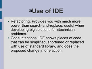 Use of IDE
● Refactoring. Provides you with much more
power than search-and-replace, useful when
developing big solutions for «technical»
problems.
● Code intentions. IDE shows pieces of code
that can be simplified, shortened or replaced
with use of standard library, and does the
proposed change in one action.
 