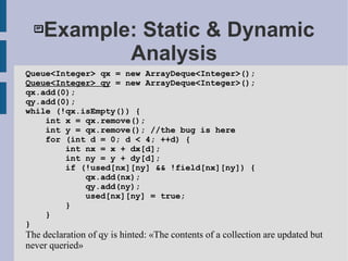 Example: Static & Dynamic
Analysis
Queue<Integer> qx = new ArrayDeque<Integer>();
Queue<Integer> qy = new ArrayDeque<Integer>();
qx.add(0);
qy.add(0);
while (!qx.isEmpty()) {
int x = qx.remove();
int y = qx.remove(); //the bug is here
for (int d = 0; d < 4; ++d) {
int nx = x + dx[d];
int ny = y + dy[d];
if (!used[nx][ny] && !field[nx][ny]) {
qx.add(nx);
qy.add(ny);
used[nx][ny] = true;
}
}
}
The declaration of qy is hinted: «The contents of a collection are updated but
never queried»
 