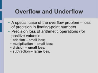 Overflow and Underflow
● A special case of the overflow problem – loss
of precision in floating-point numbers
● Precision loss of arithmetic operations (for
positive values):
– addition – small loss;
– multiplication – small loss;
– division – small loss;
– subtraction – large loss.
 