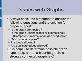 Issues with Graphs
● Always check the statement to answer the
following questions and the solution for
proper support:
– Is the graph connected?
– Is the graph unidirectional or bidirectional?
(Compare: “unidirectional” and “undirected”)
– Can it contain cycles?
– Are loops allowed?
– Are duplicate edges allowed?
● It is helpful to determine possible graph
types (e.g. a tree, a bipartite graph, a
strongly connected graph, etc)
 