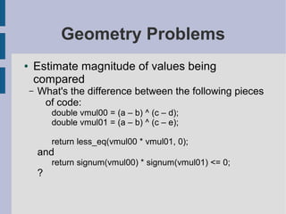 Geometry Problems
● Estimate magnitude of values being
compared
– What's the difference between the following pieces
of code:
double vmul00 = (a – b) ^ (c – d);
double vmul01 = (a – b) ^ (c – e);
return less_eq(vmul00 * vmul01, 0);
and
return signum(vmul00) * signum(vmul01) <= 0;
?
 