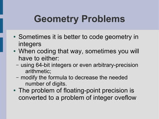 Geometry Problems
● Sometimes it is better to code geometry in
integers
● When coding that way, sometimes you will
have to either:
– using 64-bit integers or even arbitrary-precision
arithmetic;
– modify the formula to decrease the needed
number of digits.
● The problem of floating-point precision is
converted to a problem of integer oveflow
 