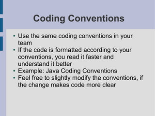 Coding Conventions
● Use the same coding conventions in your
team
● If the code is formatted according to your
conventions, you read it faster and
understand it better
● Example: Java Coding Conventions
● Feel free to slightly modify the conventions, if
the change makes code more clear
 