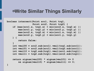 Write Similar Things Similarly
boolean intersect(Point src1, Point trg1,
Point src2, Point trg2) {
if (max(src1.x, trg1.x) < min(src2.x, trg2.x) ||
max(src1.y, trg1.y) < min(src2.y, trg2.y) ||
max(src2.x, trg2.x) < min(src1.x, trg1.x) ||
max(src2.y, trg2.y) < min(src1.y, trg1.y)
) {
return false;
}
int vmul00 = src2.sub(src1).vmul(trg1.sub(src1));
int vmul01 = src2.sub(src1).vmul(trg2.sub(src1));
int vmul10 = trg2.sub(trg1).vmul(src1.sub(trg1));
int vmul11 = trg2.sub(trg1).vmul(src2.sub(trg1));
return signum(vmul00) * signum(vmul01) <= 0
&& signum(vmul10) * signum(vmul11) <= 0;
}
 