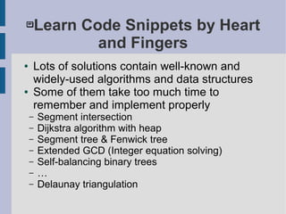 Learn Code Snippets by Heart
and Fingers
● Lots of solutions contain well-known and
widely-used algorithms and data structures
● Some of them take too much time to
remember and implement properly
– Segment intersection
– Dijkstra algorithm with heap
– Segment tree & Fenwick tree
– Extended GCD (Integer equation solving)
– Self-balancing binary trees
– …
– Delaunay triangulation
 
