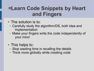 Learn Code Snippets by Heart
and Fingers
● The solution is to:
– Carefully study the algorithm/DS, both idea and
implementation
– Make your fingers write the code independently of
your mind
● This helps to:
– Stop wasting time in recalling the details
– Think more globally while creating code
 