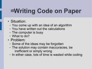 Writing Code on Paper
● Situation:
– You come up with an idea of an algorithm
– You have written out the calculations
– The computer is busy
– What to do?
● Problem:
– Some of the ideas may be forgotten
– The solution may contain inaccuracies, be
inefficient or simply wrong
– In either case, lots of time is wasted while coding
 