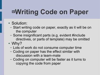 Writing Code on Paper
● Solution:
– Start writing code on paper, exactly as it will be on
the computer
– Some insignificant parts (e.g. evident #include
directives, or parts of template) may be omitted
● Why?
– Lots of work do not consume computer time
– Coding on paper has the effect similar with
discussion with a team-mate
– Coding on computer will be faster as it turns to
copying the code from paper
 