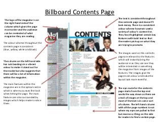 Billboard Contents Page
The logo of the magazine is on
the right hand side of the
column which gives the page
more order and the audience
can be reminded of what
magazine they are reading.
The colour scheme throughout the
contents page is consistent
(blue, yellow, white and black)

The column on the left hand side
has sub headings in a vibrant
colour to make it stand out for
the reader but also suggests that
there will be a lot of information
within the magazine.
The main features within the
magazine are in the optical centre
which is where you eyes first look
when hitting the page. The main
features are also surrounded by
images which helps readers notice
them.

The text is consistent throughout
the contents page and doesn't’t
look messy. There is a consistent
colour scheme however used a
variety of colour’s content list.
They have highlighted certain key
features with bold text so that
the readers pick up on what they
are trying to promote.
The images used on the contents
page are relevant to the features
which will instantly bring the
audience in as they can see they
will be interested in something
the magazine from images of the
features. The images give the
page more colour and make the
layout look more eventful.
The eye route for the contents
page starts from the top and
works the way down as there are
a trail of images at the top and
most of the text is in come sort
of column. The left hand column
with all the page numbers is not
where my eyes are pulled to first
but more as a thing on the side
for readers to find a certain page.

 