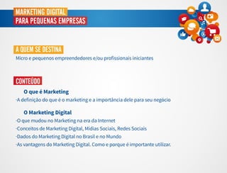 MARKETING DIGITAL
PARA PEQUENAS EMPRESAS
A QUEM SE DESTINA
Micro e pequenos empreendedores e/ou proﬁssionais iniciantes
CONTEÚDO
O que é Marketing
·A deﬁnição do que é o marketing e a importância dele para seu negócio
O Marketing Digital
·O que mudou no Marketing na era da Internet
·Conceitos de Marketing Digital, Mídias Sociais, Redes Sociais
·Dados do Marketing Digital no Brasil e no Mundo
·As vantagens do Marketing Digital. Como e porque é importante utilizar.
 