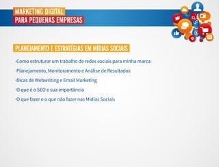 MARKETING DIGITAL
PARA PEQUENAS EMPRESAS
PLANEJAMENTO E ESTRATÉGIAS EM MÍDIAS SOCIAIS
·Como estruturar um trabalho de redes sociais para minha marca
·Planejamento, Monitoramento e Análise de Resultados
·Dicas de Webwriting e Email Marketing
·O que é o SEO e sua importância
·O que fazer e o que não fazer nas Mídias Sociais
 
