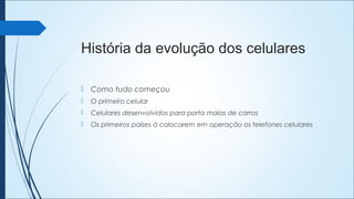 História da evolução dos celulares
 Como tudo começou
 O primeiro celular
 Celulares desenvolvidos para porta malas de carros
 Os primeiros países á colocarem em operação os telefones celulares
 