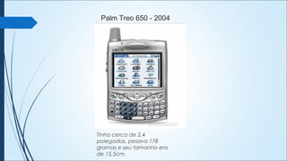 Palm Treo 650 - 2004
Tinha cerca de 2,4
polegadas, pesava 178
gramas e seu tamanho era
de 15,5cm.
 
