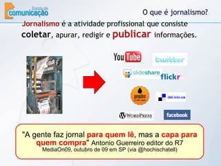 O que é jornalismo? Jornalismo  é a atividade profissional que consiste  coletar , apurar, redigir e  publicar   informações. "A gente faz jornal  para quem lê , mas a  capa para quem compra "  Antonio Guerreiro editor do R7 MediaOn09, outubro de 09 em SP (via @hochischatell) 