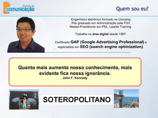 Quem sou eu? Engenheiro eletrônico formado na Unicamp Pós graduado em Administração pela FGV Master-Practitioner em PNL, Leader Training  Trabalha na  área digital  desde 1997. Certificado  GAP (Google Advertising Professional)  e especialista em  SEO (search engine optimization) . Já ministrou palestras/cursos para  mais de 1000 pessoas  em várias cidades do Brasil.  Entusiasta do conceito  open source  é um dos organizadores e palestrante do Joomla!Day Brasil que é um encontro nacional sobre o  Joomla! , um poderoso gerenciador de conteúdo de sites. Quanto mais aumenta nosso conhecimento, mais evidente fica nossa ignorância. John F. Kennedy 
