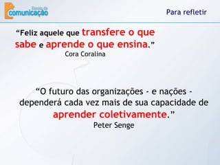 Para refletir “ Feliz aquele que  transfere o que sabe   e  aprende o que ensina .” Cora Coralina “ O futuro das organizações - e nações - dependerá cada vez mais de sua capacidade de  aprender coletivamente .” Peter Senge 