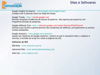 Sites e Softwares Google Insights for Search -  www.google.com/insights/searc   Compara até 5 palavras-chave ao longo do tempo. Google Trends –  http:// trends.google.com   Permite visualizar tendências de buscas de palavras. Vale apenas para palavras com frequência elevada de pesquisas. Google AdWords Tool -  http:// adwords.google.com/select/KeywordToolExternal   Software que facilita o gerenciamento das campanhas de AdWords, principalmente se existem muitas campanhas. Google Analytics -  www.google.com/analytics   Acesso aos relatórios do Google Analytics. Lembre-se que é necessário fazer o cadastro e solicitar a inclusão do script em todas as páginas do site. Softwares de SEO SEM Rush –  www.semrush.com/br   Advanced Web -  www.advancedwebranking.com   Web Ceo -  www.webceo.com   