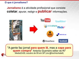 O que é jornalismo?
Jornalismo é a atividade profissional que consiste
coletar, apurar, redigir e publicar informações.
"A gente faz jornal para quem lê, mas a capa para
quem compra" Antonio Guerreiro editor do R7
MediaOn09, outubro de 09 em SP (via @hochischatell)
 
