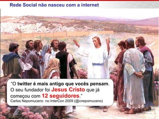 Rede Social não nasceu com a internet
“O twitter é mais antigo que vocês pensam.
O seu fundador foi Jesus Cristo que já
começou com 12 seguidores.”
Carlos Nepomuceno no InterCon 2009 (@cnepomuceno)
 